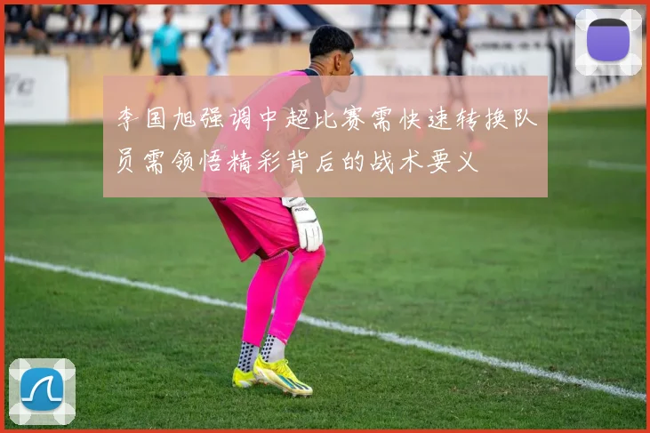 李国旭强调中超比赛需快速转换队员需领悟精彩背后的战术要义