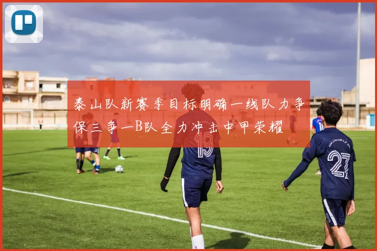 泰山队新赛季目标明确一线队力争保三争一B队全力冲击中甲荣耀