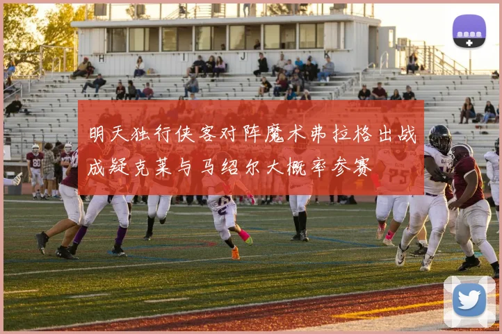 明天独行侠客对阵魔术弗拉格出战成疑克莱与马绍尔大概率参赛