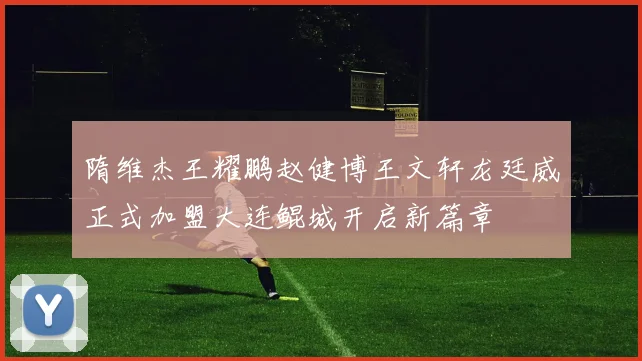 隋维杰王耀鹏赵健博王文轩龙廷威正式加盟大连鲲城开启新篇章