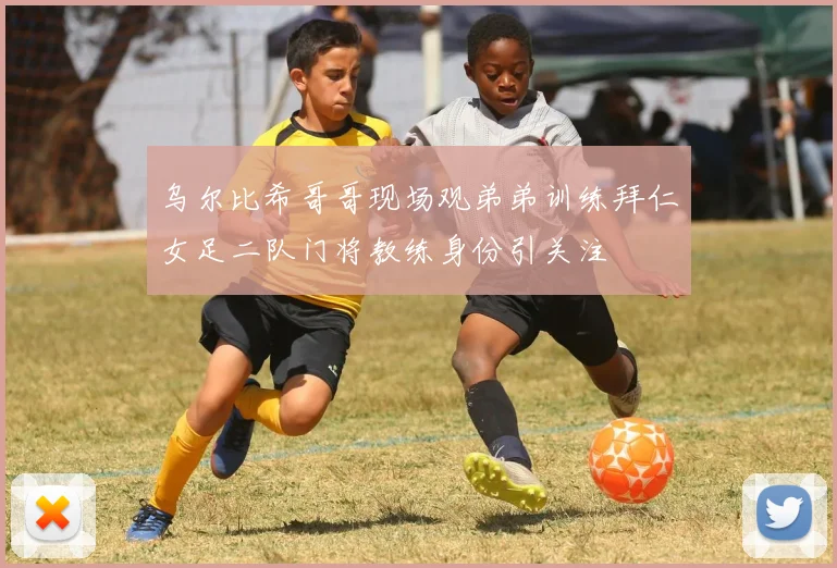 乌尔比希哥哥现场观弟弟训练拜仁女足二队门将教练身份引关注